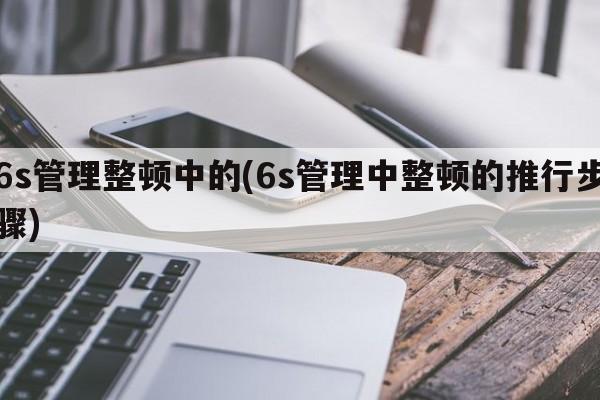 6s管理整顿中的(6s管理中整顿的推行步骤)